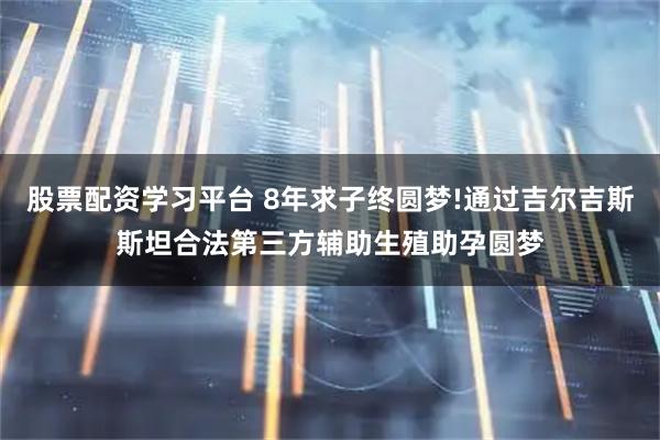股票配资学习平台 8年求子终圆梦!通过吉尔吉斯斯坦合法第三方辅助生殖助孕圆梦
