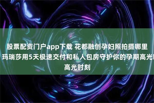 股票配资门户app下载 花都融创孕妇照拍摄哪里拍？玛瑞莎用5天极速交付和私人包房守护你的孕期高光时刻