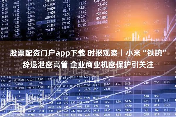股票配资门户app下载 时报观察丨小米“铁腕”辞退泄密高管 企业商业机密保护引关注