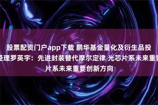 股票配资门户app下载 鹏华基金量化及衍生品投资部基金经理罗英宇：先进封装替代摩尔定律 光芯片系未来重要创新方向
