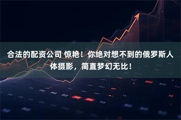 合法的配资公司 惊艳！你绝对想不到的俄罗斯人体摄影，简直梦幻无比！