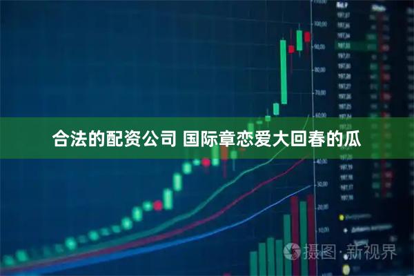 合法的配资公司 国际章恋爱大回春的瓜