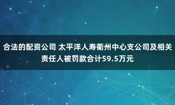 合法的配资公司 太平洋人寿衢州中心支公司及相关责任人被罚款合计59.5万元