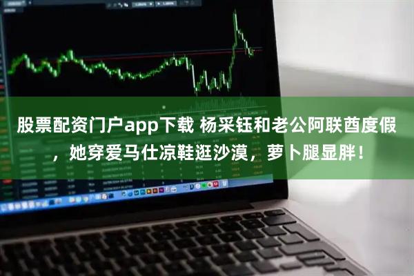 股票配资门户app下载 杨采钰和老公阿联酋度假,她穿爱马仕凉鞋逛沙漠,萝卜腿显胖!