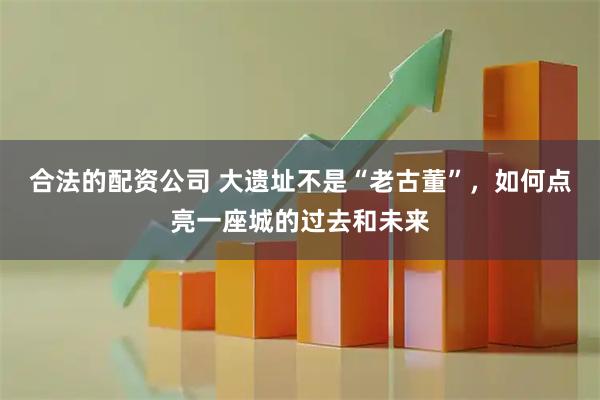 合法的配资公司 大遗址不是“老古董”，如何点亮一座城的过去和未来