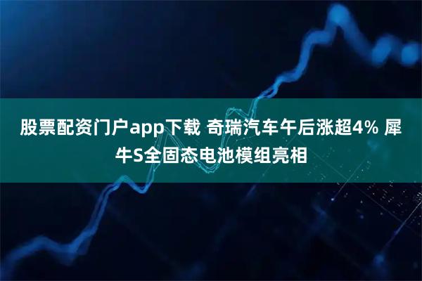 股票配资门户app下载 奇瑞汽车午后涨超4% 犀牛S全固态电池模组亮相