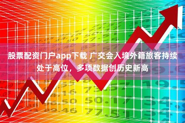 股票配资门户app下载 广交会入境外籍旅客持续处于高位，多项数据创历史新高