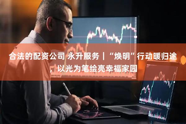 合法的配资公司 永升服务｜“焕明”行动暖归途，以光为笔绘亮幸福家园