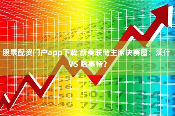 股票配资门户app下载 新美联储主席决赛圈：沃什 VS 哈塞特？