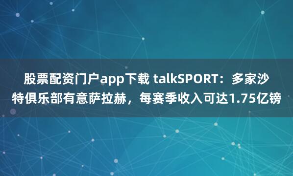 股票配资门户app下载 talkSPORT：多家沙特俱乐部有意萨拉赫，每赛季收入可达1.75亿镑