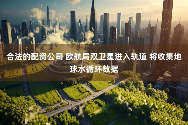 合法的配资公司 欧航局双卫星进入轨道 将收集地球水循环数据
