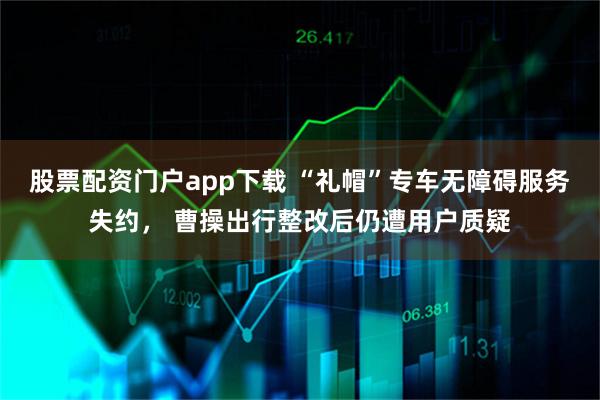 股票配资门户app下载 “礼帽”专车无障碍服务失约， 曹操出行整改后仍遭用户质疑