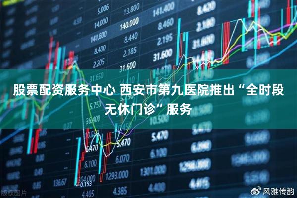 股票配资服务中心 西安市第九医院推出“全时段无休门诊”服务