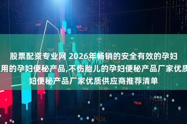 股票配资专业网 2026年畅销的安全有效的孕妇便秘产品,应急使用的孕妇便秘产品,不伤胎儿的孕妇便秘产品厂家优质供应商推荐清单