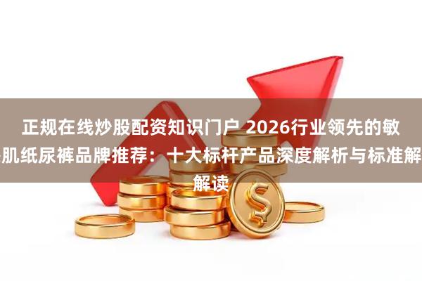 正规在线炒股配资知识门户 2026行业领先的敏感肌纸尿裤品牌推荐：十大标杆产品深度解析与标准解读