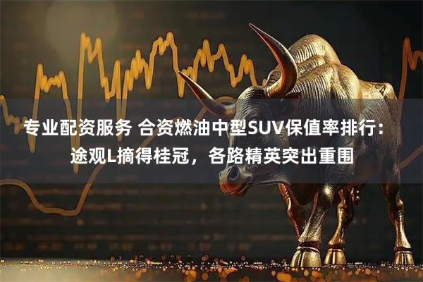 专业配资服务 合资燃油中型SUV保值率排行： 途观L摘得桂冠，各路精英突出重围