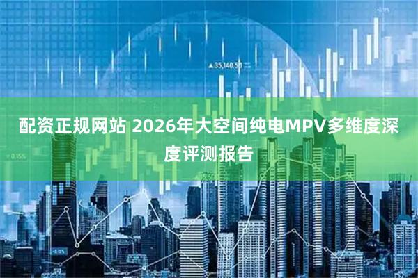 配资正规网站 2026年大空间纯电MPV多维度深度评测报告