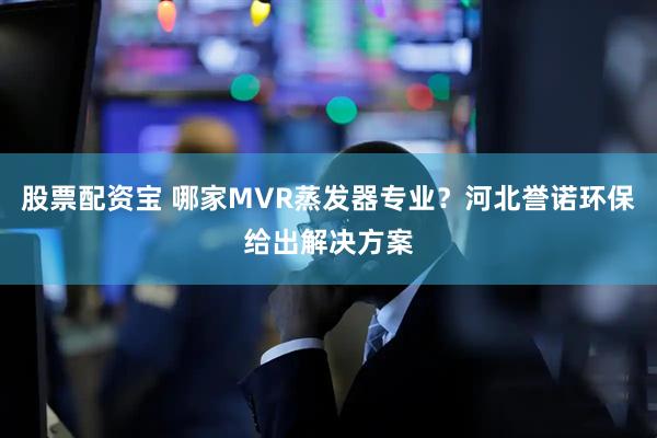 股票配资宝 哪家MVR蒸发器专业?河北誉诺环保给出解决方案