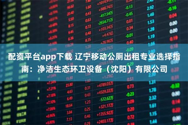 配资平台app下载 辽宁移动公厕出租专业选择指南：净洁生态环卫设备（沈阳）有限公司