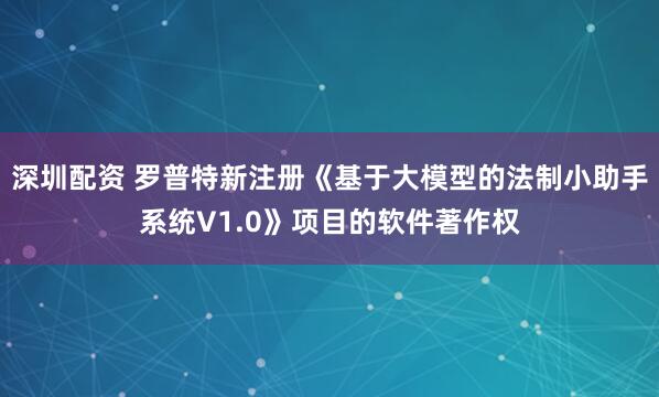 深圳配资 罗普特新注册《基于大模型的法制小助手系统V1.0》项目的软件著作权