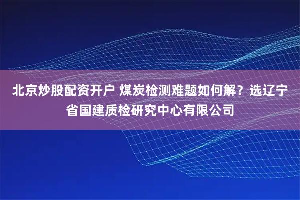 北京炒股配资开户 煤炭检测难题如何解？选辽宁省国建质检研究中心有限公司