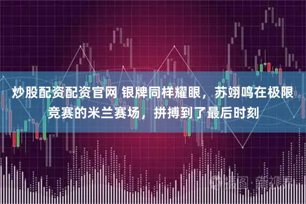 炒股配资配资官网 银牌同样耀眼，苏翊鸣在极限竞赛的米兰赛场，拼搏到了最后时刻