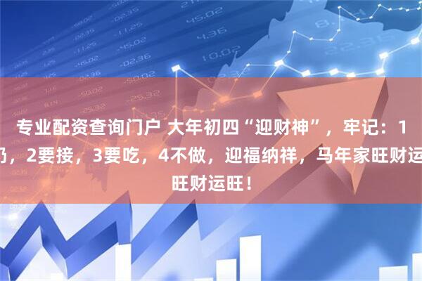 专业配资查询门户 大年初四“迎财神”，牢记：1要扔，2要接，3要吃，4不做，迎福纳祥，马年家旺财运旺！