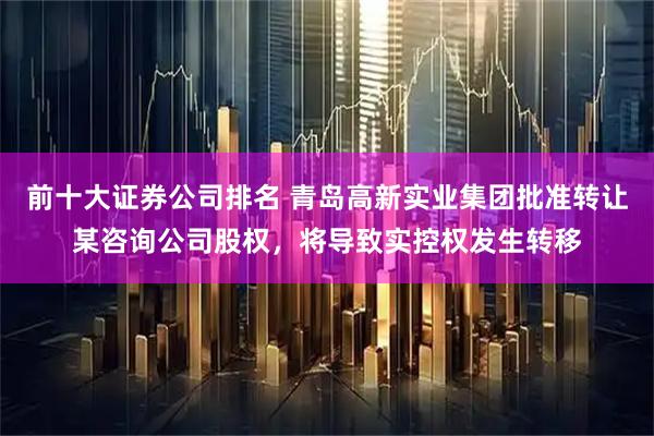 前十大证券公司排名 青岛高新实业集团批准转让某咨询公司股权，将导致实控权发生转移