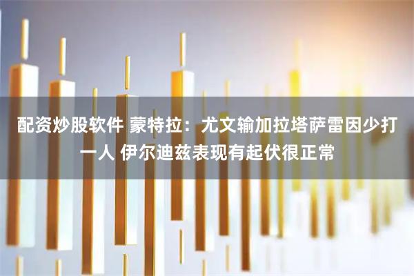 配资炒股软件 蒙特拉:尤文输加拉塔萨雷因少打一人 伊尔迪兹表现有起伏很正常