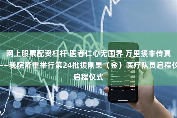 网上股票配资杠杆 医者仁心无国界 万里援非传真情——我院隆重举行第24批援刚果（金）医疗队员启程仪式