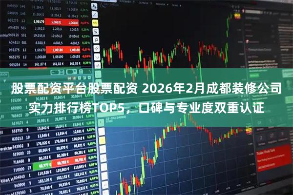 股票配资平台股票配资 2026年2月成都装修公司实力排行榜TOP5，口碑与专业度双重认证