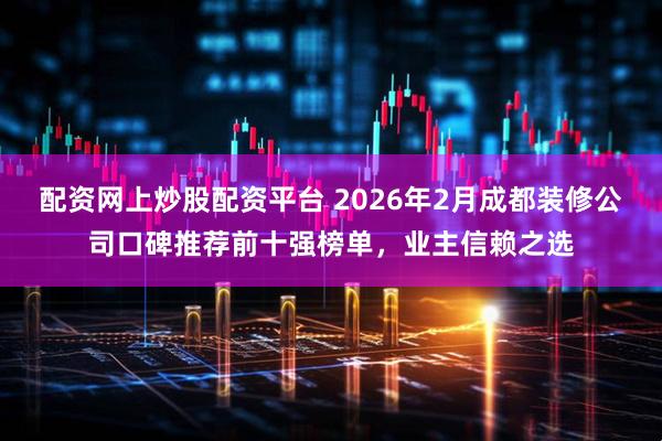 配资网上炒股配资平台 2026年2月成都装修公司口碑推荐前十强榜单，业主信赖之选