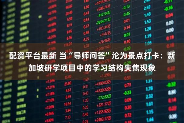 配资平台最新 当“导师问答”沦为景点打卡：新加坡研学项目中的学习结构失焦现象