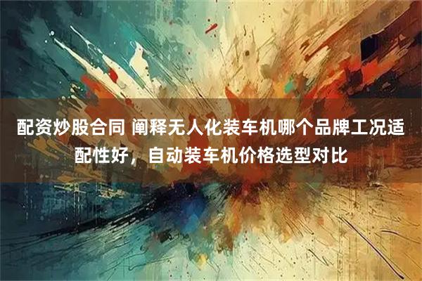 配资炒股合同 阐释无人化装车机哪个品牌工况适配性好，自动装车机价格选型对比