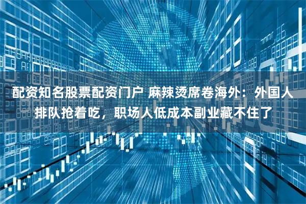 配资知名股票配资门户 麻辣烫席卷海外：外国人排队抢着吃，职场人低成本副业藏不住了