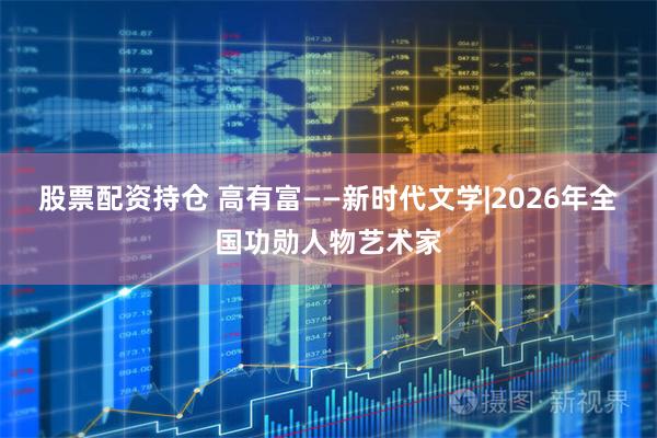 股票配资持仓 高有富——新时代文学|2026年全国功勋人物艺术家