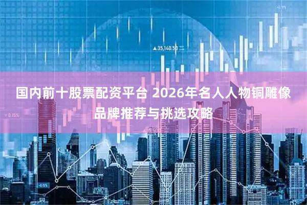 国内前十股票配资平台 2026年名人人物铜雕像品牌推荐与挑选攻略