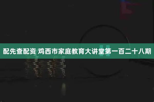 配先查配资 鸡西市家庭教育大讲堂第一百二十八期