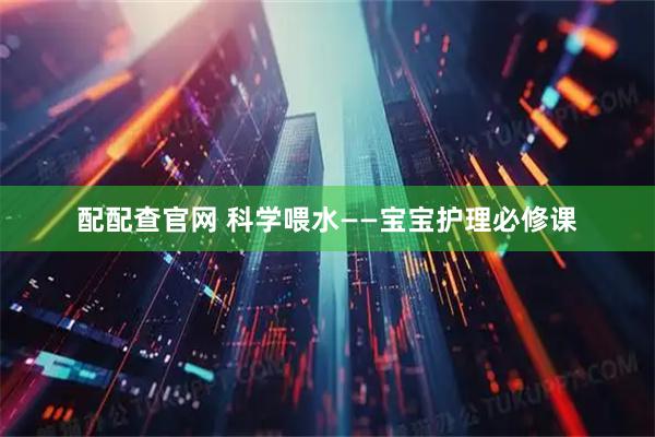 配配查官网 科学喂水——宝宝护理必修课