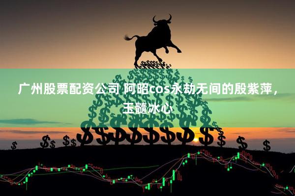 广州股票配资公司 阿昭cos永劫无间的殷紫萍，玉髓冰心