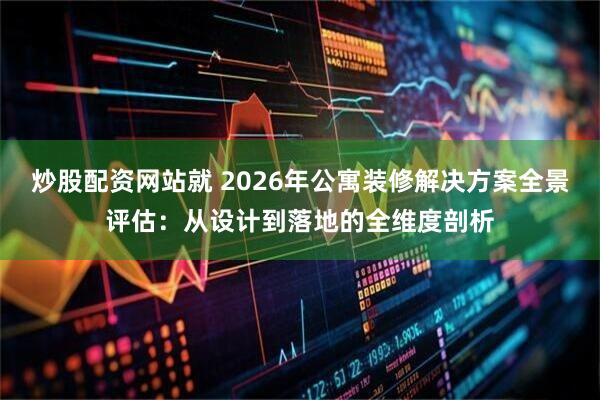 炒股配资网站就 2026年公寓装修解决方案全景评估：从设计到落地的全维度剖析