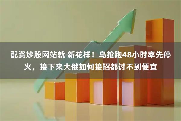 配资炒股网站就 新花样！乌抢跑48小时率先停火，接下来大俄如何接招都讨不到便宜