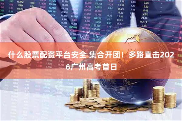 什么股票配资平台安全 集合开团！多路直击2026广州高考首日
