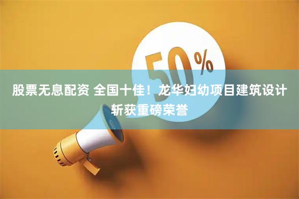 股票无息配资 全国十佳！龙华妇幼项目建筑设计斩获重磅荣誉
