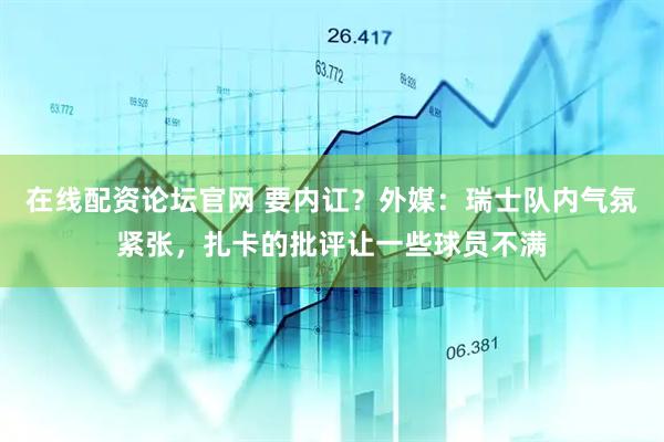 在线配资论坛官网 要内讧？外媒：瑞士队内气氛紧张，扎卡的批评让一些球员不满