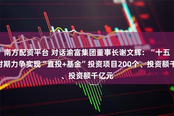 南方配资平台 对话渝富集团董事长谢文辉：“十五五”时期力争实现“直投+基金”投资项目200个、投资额千亿元