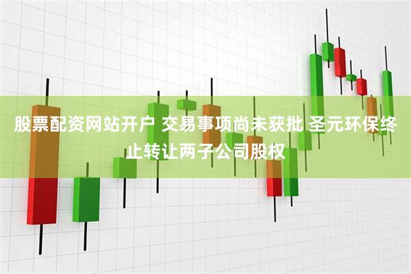 股票配资网站开户 交易事项尚未获批 圣元环保终止转让两子公司股权
