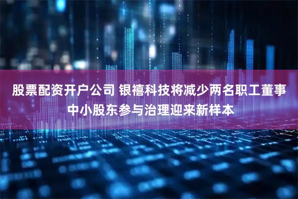 股票配资开户公司 银禧科技将减少两名职工董事 中小股东参与治理迎来新样本