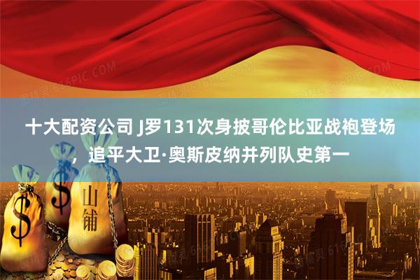 十大配资公司 J罗131次身披哥伦比亚战袍登场，追平大卫·奥斯皮纳并列队史第一