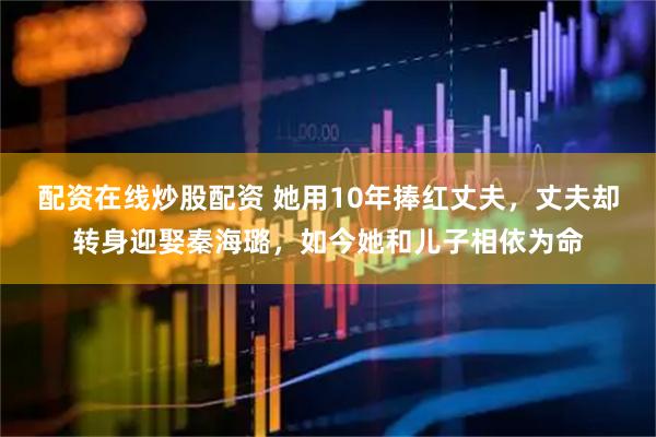 配资在线炒股配资 她用10年捧红丈夫，丈夫却转身迎娶秦海璐，如今她和儿子相依为命